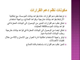 
‫إمكان‬ ‫مع‬ ،‫المؤسسة‬ ‫بيانات‬ ‫بقواعد‬ ‫عادة‬ ‫القرارات‬ ‫دعم‬ ‫نظم‬ ‫ترتبط‬
‫ية‬
‫استخدام‬ ‫وواجهة‬ ،‫النماذج‬ ‫وقواعد‬، ‫خارجية‬ ‫بيانات‬ ‫بقواعد‬ ‫االرتباط‬
.

‫ف‬ ‫المخزنة‬ ‫البيانات‬ ‫الى‬ ‫الوصول‬ ‫من‬ ‫المدير‬ ‫القرارات‬ ‫دعم‬ ‫نظم‬ ‫تمكن‬
‫ي‬
‫العمليات‬ ‫المؤسسةلكافة‬ ‫بيانات‬ ‫قواعد‬

‫بيانات‬ ‫قواعد‬ ‫في‬ ‫المخزنة‬ ‫البيانات‬ ‫الى‬ ‫الوصول‬ ‫من‬ ‫ايضا‬ ‫تمكن‬
‫خارجية‬
‫منها‬ ‫المناسبة‬ ‫البيانات‬ ‫وجلب‬
.

‫خ‬ ‫من‬ ‫واآللة‬ ‫االنسان‬ ‫بين‬ ‫الحوار‬ ‫ادارة‬ ‫امكانية‬ ‫االستخدام‬ ‫واجهة‬ ‫توفر‬
‫الل‬
‫االتصاالت‬ ‫تقنيات‬

‫النماذج‬ ‫قادة‬ ‫باستخدام‬ ‫القرارات‬ ‫دعم‬ ‫نظم‬ ‫تتميز‬
73
 