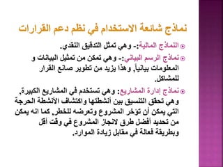 
‫المالية‬ ‫النماذج‬
:
-
‫النقدي‬ ‫التدقيق‬ ‫تمثل‬ ‫وهي‬
.

‫البياني‬ ‫الرسم‬ ‫نماذج‬
:
-
‫و‬ ‫البيانات‬ ‫تمثيل‬ ‫من‬ ‫تمكن‬ ‫وهي‬
ً‫ا‬‫بياني‬ ‫المعلومات‬
,
‫القرار‬ ‫صانع‬ ‫تطوير‬ ‫من‬ ‫يزيد‬ ‫وهذا‬
‫للمشاكل‬
.

‫المشاريع‬ ‫إدارة‬ ‫نماذج‬
:
‫الكبي‬ ‫المشاريع‬ ‫في‬ ‫تستخدم‬ ‫وهي‬
‫رة‬
,
‫ا‬ ‫األنشطة‬ ‫واكتشاف‬ ‫أنشطتها‬ ‫بين‬ ‫التنسيق‬ ‫تحقق‬ ‫وهي‬
‫لحرجة‬
‫للخطر‬ ‫وتعرضه‬ ‫المشروع‬ ‫تؤخر‬ ‫أن‬ ‫يمكن‬ ‫التي‬
,
‫يم‬ ‫انه‬ ‫كما‬
‫كن‬
‫أقل‬ ‫وقت‬ ‫في‬ ‫المشروع‬ ‫النجاز‬ ‫طرق‬ ‫أفضل‬ ‫تحديد‬ ‫من‬
‫الموارد‬ ‫زيادة‬ ‫مقابل‬ ‫في‬ ‫فعالة‬ ‫وبطريقة‬
.
76
 