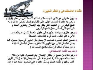 
‫عام‬ ‫في‬ ‫االصطناعي‬ ‫الذكاء‬ ‫مصطلح‬ ‫قدم‬ ‫الذي‬ ‫هو‬ ‫مكارثي‬ ‫جون‬
1956
‫م‬
‫يق‬ ‫ما‬ ‫تحاكي‬ ‫بوظائف‬ ‫القيام‬ ‫على‬ ‫اآللي‬ ‫الحاسب‬ ‫مقدرة‬ ‫به‬ ‫ويعنى‬
‫به‬ ‫وم‬
‫البشري‬ ‫المخ‬
,
‫اإلنسان‬ ‫بها‬ ‫يفكر‬ ‫التي‬ ‫الكيفية‬ ‫أي‬
,
‫الع‬ ‫وتطوير‬
‫و‬ ‫تاد‬
‫البشري‬ ‫المخ‬ ‫عمل‬ ‫تحاكي‬ ‫التي‬ ‫البرامج‬
.

‫الحاسب‬ ‫علم‬ ‫تشمل‬ ‫متعددة‬ ‫حقول‬ ‫إلى‬ ‫جذوره‬ ‫تمتد‬ ‫واسع‬ ‫حقل‬ ‫وهو‬
‫والفلسفة‬ ‫واللغويات‬ ‫المعرفي‬ ‫النفس‬ ‫وعلم‬ ‫اآللي‬

‫معي‬ ‫مجال‬ ‫في‬ ‫الخبير‬ ‫مثل‬ ‫يعمل‬ ‫ان‬ ‫للحاسب‬ ‫الخبيرة‬ ‫النظم‬ ‫تسمح‬
‫كما‬ ،‫ن‬
‫الدقيقة‬ ‫االنسان‬ ‫باعمال‬ ‫تقوم‬ ‫آالت‬ ‫تطوير‬ ‫من‬ ‫اآللي‬ ‫االنسان‬ ‫يمكن‬
‫والخطرة‬ ‫والروتينية‬
(.
‫السيارات‬ ‫تجميع‬ ‫مثال‬
)

‫االصطناعي‬ ‫الذكاء‬ ‫تعريف‬
:

‫اإلنسان‬ ‫ابتكار‬ ‫أو‬ ‫صنع‬ ‫من‬ ‫ذكاء‬ ‫وهو‬
,
‫خالل‬ ‫من‬ ‫عليه‬ ‫الحصول‬ ‫يتم‬
‫تقرن‬ ‫التي‬ ‫األعمال‬ ‫بعض‬ ‫أداء‬ ‫على‬ ‫المبرمجة‬ ‫القدرة‬ ‫الحاسوب‬ ‫إعطاء‬
‫الق‬ ‫اتخاذ‬ ‫و‬ ‫التعلم‬ ‫على‬ ‫القدرة‬ ‫مثل‬ ‫البشري‬ ‫الذكاء‬ ‫بمفهوم‬ ً‫ا‬‫غالب‬
‫رارات‬
.
80
 