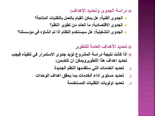 
‫االهداف‬ ‫وتحديد‬ ‫الجدوى‬ ‫دراسة‬
:

‫الفنية‬ ‫الجدوى‬
:
‫المتاحة؟‬ ‫بالتقنيات‬ ‫بالعمل‬ ‫القيام‬ ‫يمكن‬ ‫هل‬

‫االقتصادية‬ ‫الجدوى‬
:
‫النظم؟‬ ‫تطوير‬ ‫من‬ ‫العائد‬ ‫ما‬

‫التشغيلية‬ ‫الجدوى‬
:
‫مؤسس‬ ‫في‬ ‫انشاؤه‬ ‫تم‬ ‫اذا‬ ‫النظام‬ ‫سيستخدم‬ ‫هل‬
‫تنا؟‬

‫للتطوير‬ ‫العامة‬ ‫األهداف‬ ‫تحديد‬

‫تنفيذه‬ ‫في‬ ‫االستمرار‬ ‫جدوى‬ ‫تؤيد‬ ‫المشروع‬ ‫دراسة‬ ‫نتيجة‬ ‫كانت‬ ‫اذا‬
‫فيجب‬
‫تتضمن‬ ‫ان‬ ‫التطويرويمكن‬ ‫هذا‬ ‫اهداف‬ ‫تحديد‬
:
.1
‫الجديدة‬ ‫النظم‬ ‫ستقدمها‬ ‫التي‬ ‫الخدمات‬ ‫تحديد‬
.2
‫الوحدات‬ ‫اهداف‬ ‫يحقق‬ ‫بما‬ ‫الخدمات‬ ‫اداء‬ ‫مستوى‬ ‫تحديد‬
.3
‫المستخدمة‬ ‫التقنيات‬ ‫اولويات‬ ‫تحديد‬
91
 