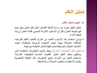 
‫مفهوم‬
‫تحليل‬
‫النظم‬
:
‫تحليل‬
‫النظم‬
‫عبارة‬
‫عن‬
‫دراسة‬
‫لشبكة‬
‫التفاعل‬
‫داخل‬
‫نظم‬
‫العمل‬
‫ين‬
‫تج‬
‫عنها‬
‫فهم‬
‫طبيعة‬
‫العمل‬
‫واقتراح‬
‫االساليب‬
‫الالزمة‬
‫لتحسين‬
‫كفاءة‬
‫العم‬
‫ل‬
‫وزيادة‬
‫فعالية‬
‫االداء‬
.

‫يؤدي‬
‫استخدام‬
‫هذا‬
‫االسلوب‬
‫للعديد‬
‫من‬
‫المزايا‬
‫كتحديد‬
‫النظم‬
‫الفر‬
،‫عية‬
‫العالقات‬
‫المتبادلة‬
،‫بينها‬
‫تحديد‬
‫العمليات‬
‫الرئيسية‬
‫بالمنظمة‬
،
‫تحديد‬
‫االهداف‬
‫الحالية‬
‫تحديد‬،‫والمرتقبة‬
‫كيفية‬
‫تفاعل‬
‫المنظمة‬
‫مع‬
‫البي‬
‫ئة‬
.

‫تحليل‬
‫نظم‬
‫المعلومات‬
‫االدارية‬
:
‫يهدف‬
‫لتحديد‬
‫المعلومات‬
‫المطلوبة‬
‫حتى‬
‫يستطيع‬
‫محللو‬
‫النظم‬
‫اختيار‬
‫التقنيات‬
‫المناسبة‬
‫للتطبيقات‬
،‫الالزمة‬
‫وتستخدم‬
‫العديد‬
‫من‬
‫االدوات‬
‫لجمع‬
‫المعلومات‬
‫مثل‬
‫المقابلة‬
‫الشخص‬
‫ية‬
‫وقوائم‬
‫االستقصاء‬
‫وفحص‬
‫السجالت‬
‫والمالحظة‬
.
93
 