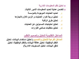 
‫اإلدارية‬ ‫المعلومات‬ ‫نظم‬ ‫تحليل‬

‫التالية‬ ‫االمور‬ ‫المعلومات‬ ‫تحديد‬ ‫عملية‬ ‫تتضمن‬
:
.1
‫بالمؤسسة‬ ‫الموجودة‬ ‫العمليات‬ ‫تحديد‬
.2
‫النجازها‬ ‫الالزم‬ ‫الزمن‬ ‫و‬ ‫العمليات‬ ‫تكرار‬ ‫درجة‬ ‫تحليل‬
.3
‫الرقابة‬ ‫طرق‬ ‫تحليل‬
.4
‫العمليات‬ ‫عن‬ ‫المسئولين‬ ‫احتياجات‬ ‫تحليل‬
.5
‫القرارات‬ ‫صانعي‬ ‫متطلبات‬ ‫تحليل‬
‫النظم‬ ‫وتصميم‬ ‫لتحليل‬ ‫التقليدية‬ ‫المداخل‬
:
‫والتصميم‬ ‫للتحليل‬ ‫الفرعية‬ ‫المداخل‬
(
‫البيان‬ ‫استخدام‬ ‫تحليل‬
‫تحليل‬ ،‫ات‬
‫الوظيفية‬ ‫بالنظم‬ ‫البيانات‬ ‫عالقة‬ ‫تحليل‬ ،‫الوظيفية‬ ‫النظم‬
‫تحليل‬ ،
‫االدارية‬ ‫المستويات‬ ‫تحليل‬ ،‫البيانات‬ ‫تدفق‬
)
94
 