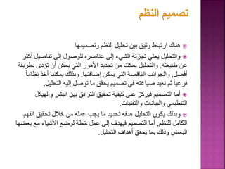 
‫وتصميمها‬ ‫النظم‬ ‫تحليل‬ ‫بين‬ ‫وثيق‬ ‫ارتباط‬ ‫هناك‬

‫تفاص‬ ‫إلى‬ ‫للوصول‬ ‫عناصره‬ ‫إلى‬ ‫الشيء‬ ‫تجزئة‬ ‫يعني‬ ‫والتحليل‬
‫أكثر‬ ‫يل‬
‫طبيعته‬ ‫عن‬
.
‫تؤد‬ ‫أن‬ ‫يمكن‬ ‫التي‬ ‫األمور‬ ‫تحديد‬ ‫من‬ ‫يمكننا‬ ‫والتحليل‬
‫بطريقة‬ ‫ى‬
‫أفضل‬
,
‫إضافتها‬ ‫يمكن‬ ‫التي‬ ‫الناقصة‬ ‫والجوانب‬
.
‫أخذ‬ ‫يمكننا‬ ‫وبذلك‬
ً‫ا‬‫نظام‬
‫التح‬ ‫إليه‬ ‫توصل‬ ‫ما‬ ‫يحقق‬ ‫تصميم‬ ‫في‬ ‫صياغته‬ ‫نعيد‬ ‫ثم‬ ً‫ا‬‫فرعي‬
‫ليل‬
.

‫البشر‬ ‫بين‬ ‫التوافق‬ ‫تحقيق‬ ‫كيفية‬ ‫على‬ ‫فيركز‬ ‫التصميم‬ ‫أما‬
‫والهيكل‬
‫والتقنيات‬ ‫والبيانات‬ ‫التنظيمي‬
.

‫ا‬ ‫تحقيق‬ ‫خالل‬ ‫من‬ ‫عمله‬ ‫يجب‬ ‫ما‬ ‫تحديد‬ ‫هدفه‬ ‫التحليل‬ ‫يكون‬ ‫وبذلك‬
‫لفهم‬
‫للنظم‬ ‫الكامل‬
,
‫ب‬ ‫مع‬ ‫األشياء‬ ‫لوضع‬ ‫خطة‬ ‫عمل‬ ‫إلى‬ ‫فيهدف‬ ‫التصميم‬ ‫أما‬
‫عضها‬
‫التحليل‬ ‫أهداف‬ ‫يحقق‬ ‫بما‬ ‫وذلك‬ ‫البعض‬
.
 