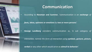 Communication
• According to Newman and Summer, ‘communication is an exchange of
facts, ideas, opinions or emotions by two or more persons’.
• George Lundberg considers communication as, ‘a sub category of
interaction, namely the form of interaction using symbols, gesture, picture,
verbal or any other which would serve as stimuli to behavior’.
 