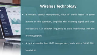 • It contains several transponders, each of which listens to some
portion of the spectrum, amplifies the incoming signal and then
rebroadcasts it at another frequency, to avoid interference with the
incoming signals.
• A typical satellite has 12-20 transponders, each with a 36-50 MHz
bandwidth.
Wireless Technology
 