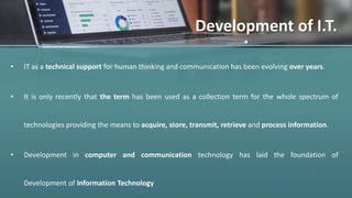 Development of I.T.
• IT as a technical support for human thinking and communication has been evolving over years.
• It is only recently that the term has been used as a collection term for the whole spectrum of
technologies providing the means to acquire, store, transmit, retrieve and process information.
• Development in computer and communication technology has laid the foundation of
Development of Information Technology
 