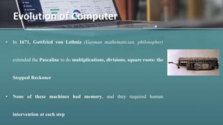 • In 1671, Gottfried von Leibniz (German mathematician, philosopher)
extended the Pascaline to do multiplications, divisions, square roots: the
Stepped Reckoner
• None of these machines had memory, and they required human
intervention at each step
Evolution of Computer
 