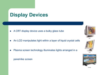 17
Display Devices
 A CRT display device uses a bulky glass tube
 An LCD manipulates light within a layer of liquid crystal cells
 Plasma screen technology illuminates lights arranged in a
panel-like screen
 