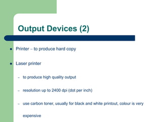 Output Devices (2)
 Printer – to produce hard copy
 Laser printer
– to produce high quality output
– resolution up to 2400 dpi (dot per inch)
– use carbon toner, usually for black and white printout, colour is very
expensive
 