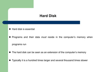 Hard Disk
 Hard disk is essential
 Programs and their data must reside in the computer’s memory when
programs run
 The hard disk can be seen as an extension of the computer’s memory
 Typically it is a hundred times larger and several thousand times slower
 