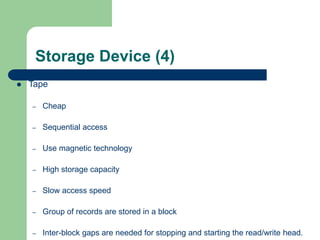 Storage Device (4)
 Tape
– Cheap
– Sequential access
– Use magnetic technology
– High storage capacity
– Slow access speed
– Group of records are stored in a block
– Inter-block gaps are needed for stopping and starting the read/write head.
 