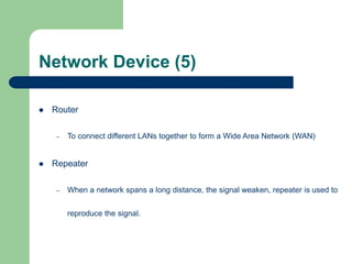 Network Device (5)
 Router
– To connect different LANs together to form a Wide Area Network (WAN)
 Repeater
– When a network spans a long distance, the signal weaken, repeater is used to
reproduce the signal.
 