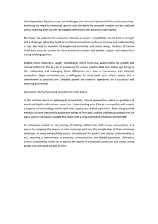 the independent Aquarius, may face challenges that demand intentional effort and compromise.
Balancing the need for emotional security with the desire for personal freedom can be a delicate
dance, requiring both partners to navigate differences with patience and empathy.
Moreover, the potential for emotional intensity in Cancer compatibility can be both a strength
and a challenge. While the depth of emotional connection can foster intimacy and understanding,
it may also lead to moments of heightened sensitivity and mood swings. Partners of Cancer
individuals must be attuned to these emotional nuances and provide support and reassurance
during challenging times.
Despite these challenges, Cancer compatibility offers numerous opportunities for growth and
mutual fulfillment. The key lies in embracing the unique qualities that each zodiac sign brings to
the relationship and leveraging those differences to create a harmonious and balanced
connection. Open communication, a willingness to understand each other's needs, and a
commitment to personal and collective growth are essential ingredients for a successful and
enduring partnership.
Conclusion: Nurturing Lasting Connections in the Zodiac
In the celestial dance of astrological compatibility, Cancer personalities stand as guardians of
emotional depth and intuitive connection. Understanding what Cancer is compatible with unveils
a tapestry of relationships woven with love, loyalty, and shared aspirations. From the grounded
embrace of earth signs to the passionate energy of fire signs, and the intellectual synergy with air
signs, Cancer individuals navigate the zodiac with a unique blend of sensitivity and strength.
As individuals embark on the journey of building relationships with Cancer personalities, it is
crucial to recognize the beauty in their nurturing spirit and the complexities of their emotional
landscape. In every compatibility match, the potential for growth and mutual understanding is
vast, requiring a commitment to empathy, communication, and shared aspirations. Ultimately,
Cancer compatibility invites us to explore the depths of emotional connection and create lasting
bonds that withstand the test of time.
 