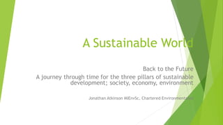 A Sustainable World
Back to the Future
A journey through time for the three pillars of sustainable
development; society, economy, environment
Jonathan Atkinson MIEnvSc, Chartered Environmentalist
 