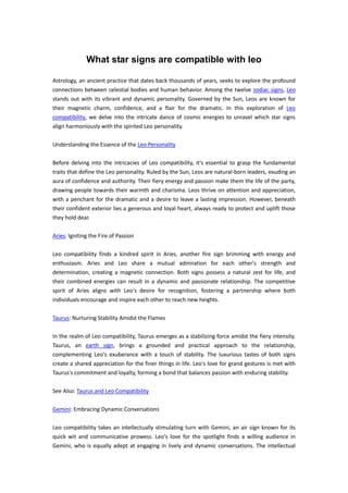 What star signs are compatible with leo
Astrology, an ancient practice that dates back thousands of years, seeks to explore the profound
connections between celestial bodies and human behavior. Among the twelve zodiac signs, Leo
stands out with its vibrant and dynamic personality. Governed by the Sun, Leos are known for
their magnetic charm, confidence, and a flair for the dramatic. In this exploration of Leo
compatibility, we delve into the intricate dance of cosmic energies to unravel which star signs
align harmoniously with the spirited Leo personality.
Understanding the Essence of the Leo Personality
Before delving into the intricacies of Leo compatibility, it's essential to grasp the fundamental
traits that define the Leo personality. Ruled by the Sun, Leos are natural-born leaders, exuding an
aura of confidence and authority. Their fiery energy and passion make them the life of the party,
drawing people towards their warmth and charisma. Leos thrive on attention and appreciation,
with a penchant for the dramatic and a desire to leave a lasting impression. However, beneath
their confident exterior lies a generous and loyal heart, always ready to protect and uplift those
they hold dear.
Aries: Igniting the Fire of Passion
Leo compatibility finds a kindred spirit in Aries, another fire sign brimming with energy and
enthusiasm. Aries and Leo share a mutual admiration for each other's strength and
determination, creating a magnetic connection. Both signs possess a natural zest for life, and
their combined energies can result in a dynamic and passionate relationship. The competitive
spirit of Aries aligns with Leo's desire for recognition, fostering a partnership where both
individuals encourage and inspire each other to reach new heights.
Taurus: Nurturing Stability Amidst the Flames
In the realm of Leo compatibility, Taurus emerges as a stabilizing force amidst the fiery intensity.
Taurus, an earth sign, brings a grounded and practical approach to the relationship,
complementing Leo's exuberance with a touch of stability. The luxurious tastes of both signs
create a shared appreciation for the finer things in life. Leo's love for grand gestures is met with
Taurus's commitment and loyalty, forming a bond that balances passion with enduring stability.
See Also: Taurus and Leo Compatibility
Gemini: Embracing Dynamic Conversations
Leo compatibility takes an intellectually stimulating turn with Gemini, an air sign known for its
quick wit and communicative prowess. Leo's love for the spotlight finds a willing audience in
Gemini, who is equally adept at engaging in lively and dynamic conversations. The intellectual
 