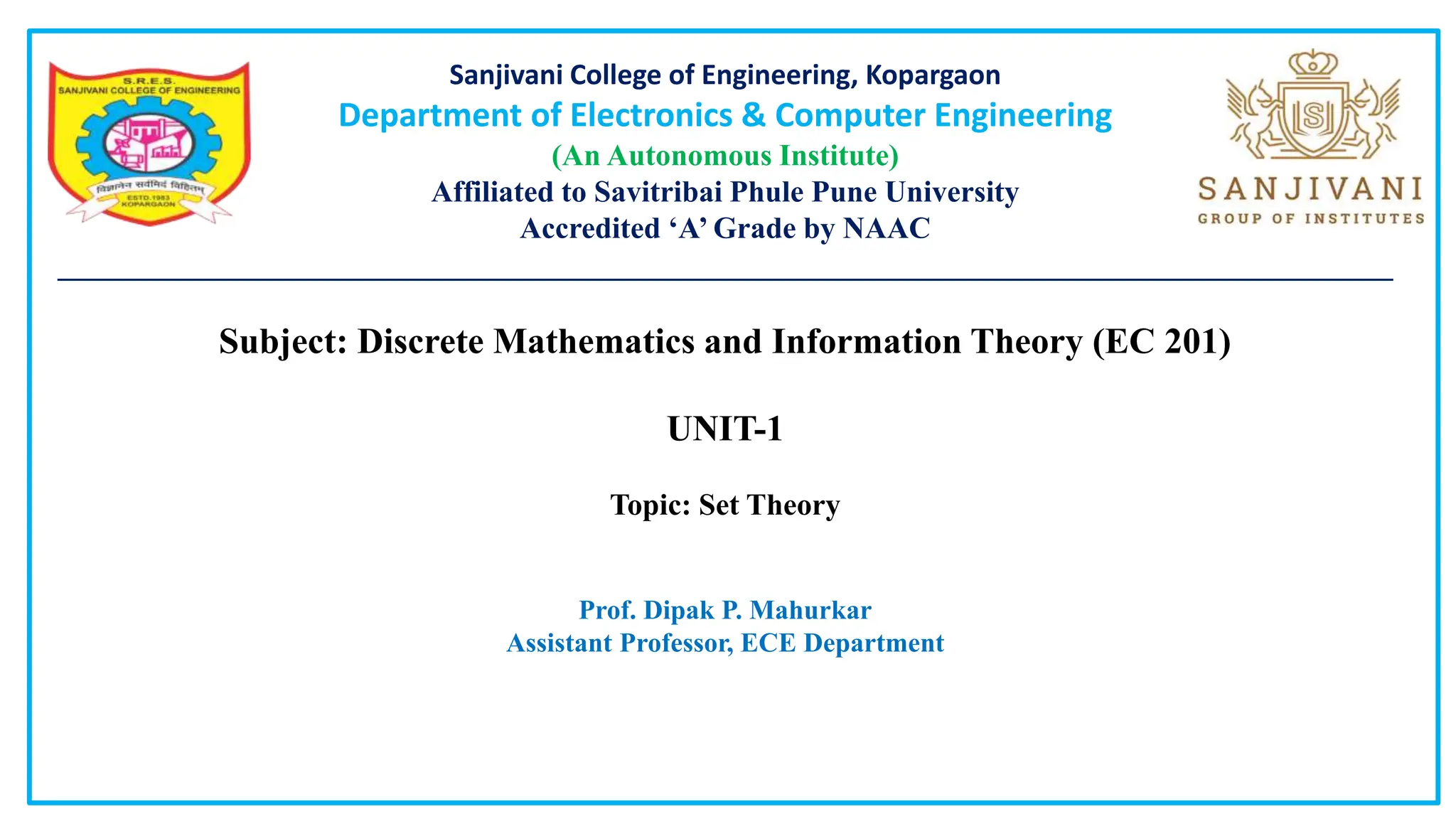 Sanjivani College of Engineering, Kopargaon
Department of Electronics & Computer Engineering
(An Autonomous Institute)
Affiliated to Savitribai Phule Pune University
Accredited ‘A’ Grade by NAAC
________________________________________________________________________________________
Subject: Discrete Mathematics and Information Theory (EC 201)
UNIT-1
Topic: Set Theory
Prof. Dipak P. Mahurkar
Assistant Professor, ECE Department
 