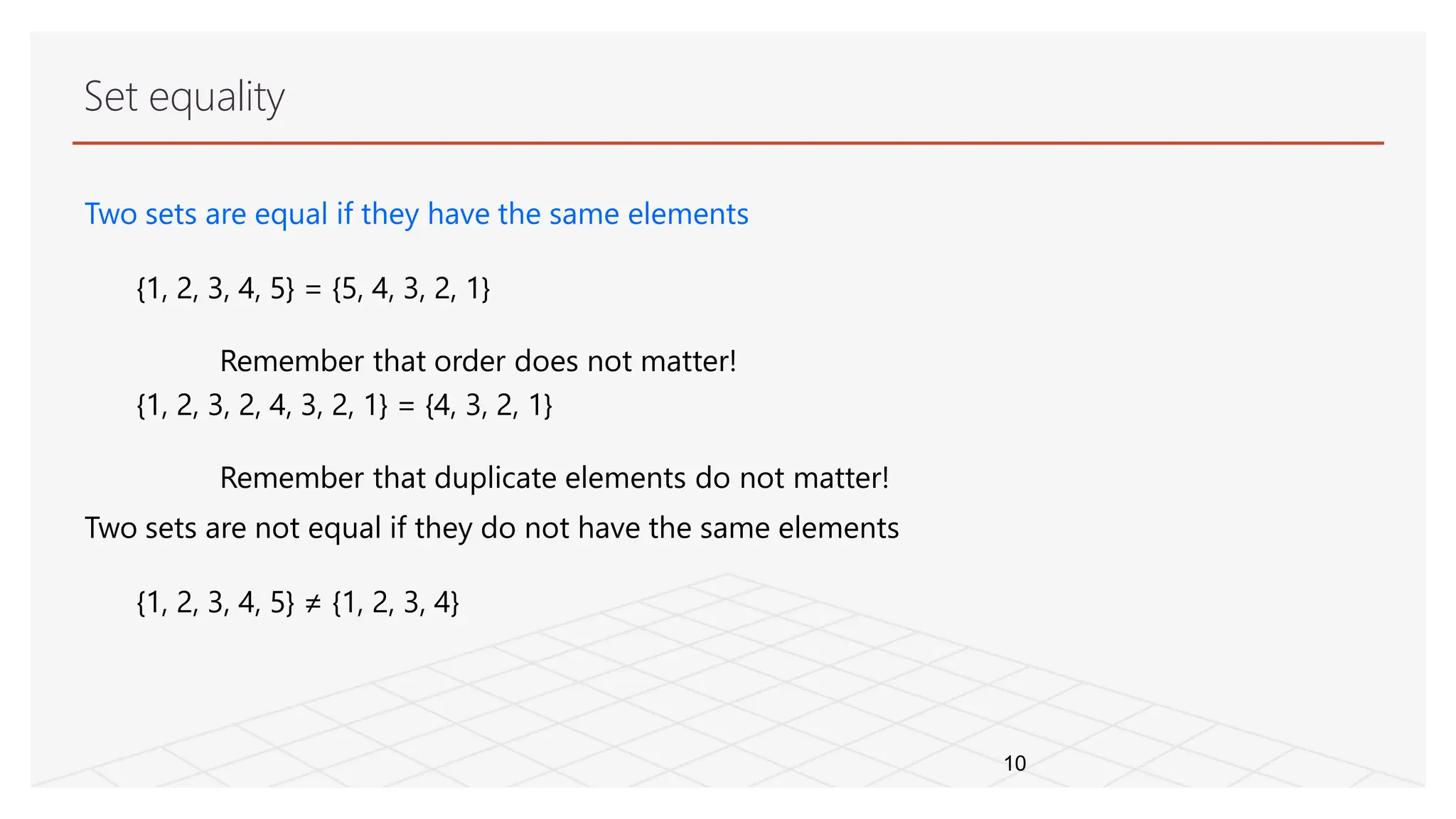 Set equality
10
Two sets are equal if they have the same elements
{1, 2, 3, 4, 5} = {5, 4, 3, 2, 1}
Remember that order does not matter!
{1, 2, 3, 2, 4, 3, 2, 1} = {4, 3, 2, 1}
Remember that duplicate elements do not matter!
Two sets are not equal if they do not have the same elements
{1, 2, 3, 4, 5} ≠ {1, 2, 3, 4}
 