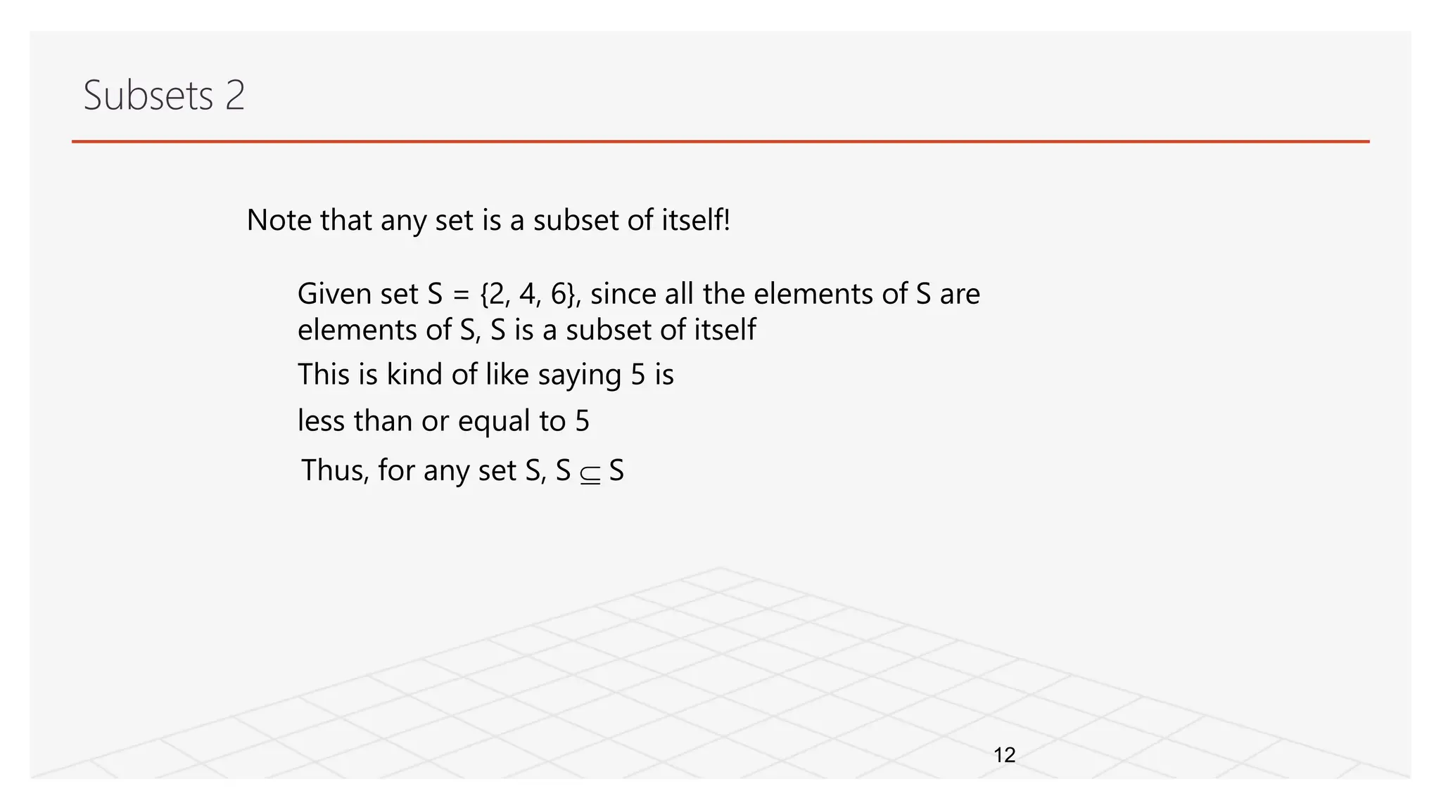 Subsets 2
12
Note that any set is a subset of itself!
Given set S = {2, 4, 6}, since all the elements of S are
elements of S, S is a subset of itself
This is kind of like saying 5 is
less than or equal to 5
Thus, for any set S, S  S
 