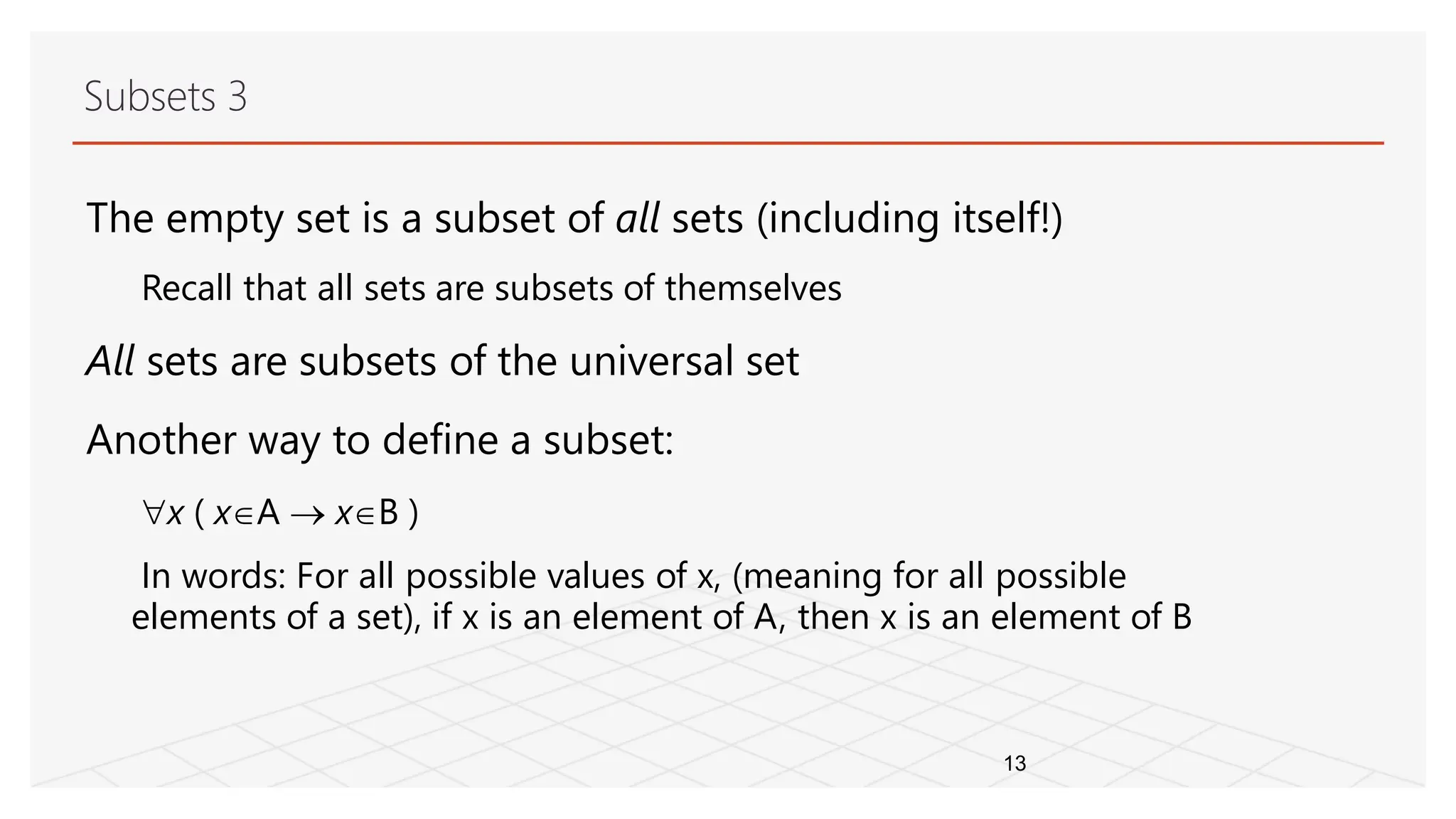 Subsets 3
13
The empty set is a subset of all sets (including itself!)
Recall that all sets are subsets of themselves
All sets are subsets of the universal set
Another way to define a subset:
x ( xA  xB )
In words: For all possible values of x, (meaning for all possible
elements of a set), if x is an element of A, then x is an element of B
 