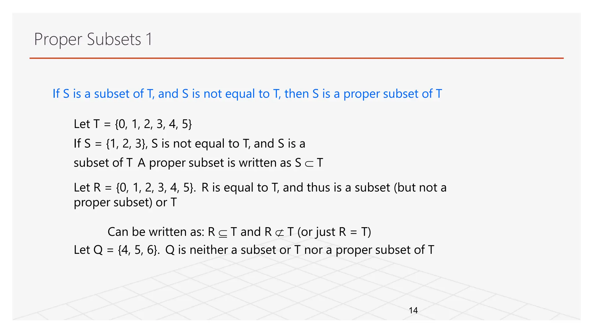 If S is a subset of T, and S is not equal to T, then S is a proper subset of T
Let T = {0, 1, 2, 3, 4, 5}
If S = {1, 2, 3}, S is not equal to T, and S is a
subset of T A proper subset is written as S  T
Let R = {0, 1, 2, 3, 4, 5}. R is equal to T, and thus is a subset (but not a
proper subset) or T
Can be written as: R  T and R  T (or just R = T)
Let Q = {4, 5, 6}. Q is neither a subset or T nor a proper subset of T
14
Proper Subsets 1
 