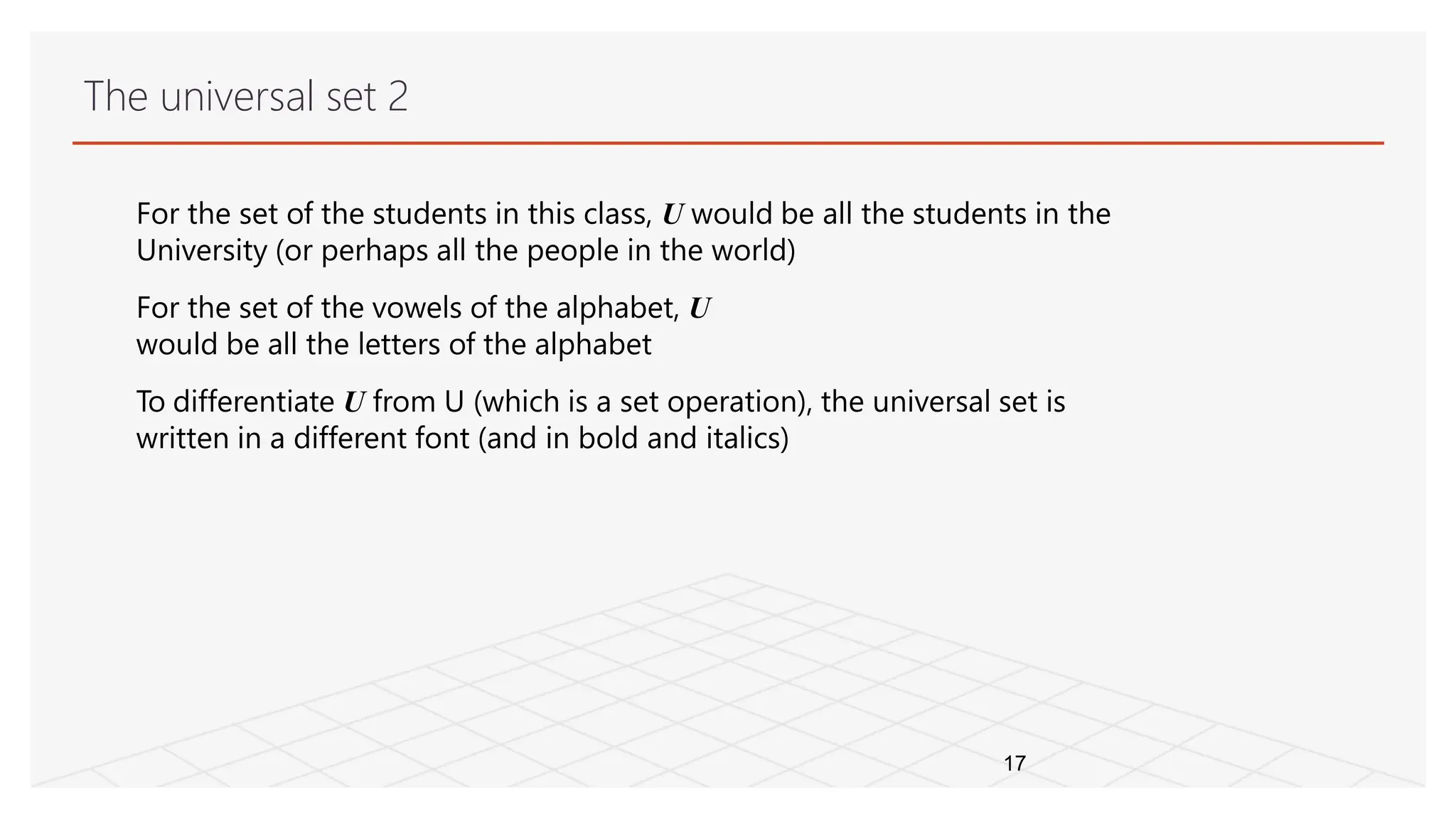 The universal set 2
17
For the set of the students in this class, U would be all the students in the
University (or perhaps all the people in the world)
For the set of the vowels of the alphabet, U
would be all the letters of the alphabet
To differentiate U from U (which is a set operation), the universal set is
written in a different font (and in bold and italics)
 