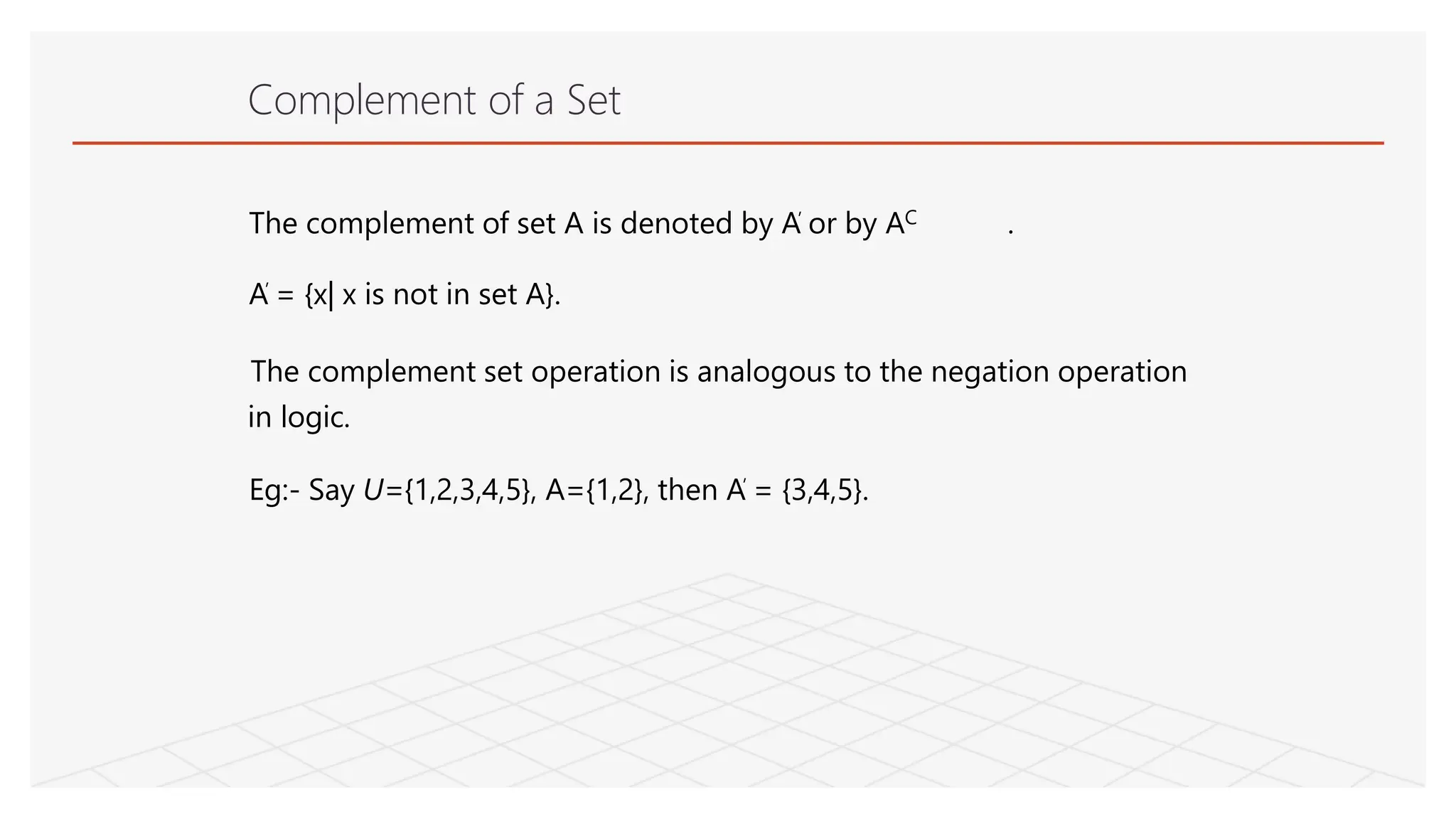 Complement of a Set
The complement of set A is denoted by A’ or by AC .
A’ = {x| x is not in set A}.
The complement set operation is analogous to the negation operation
in logic.
Eg:- Say U={1,2,3,4,5}, A={1,2}, then A’ = {3,4,5}.
 