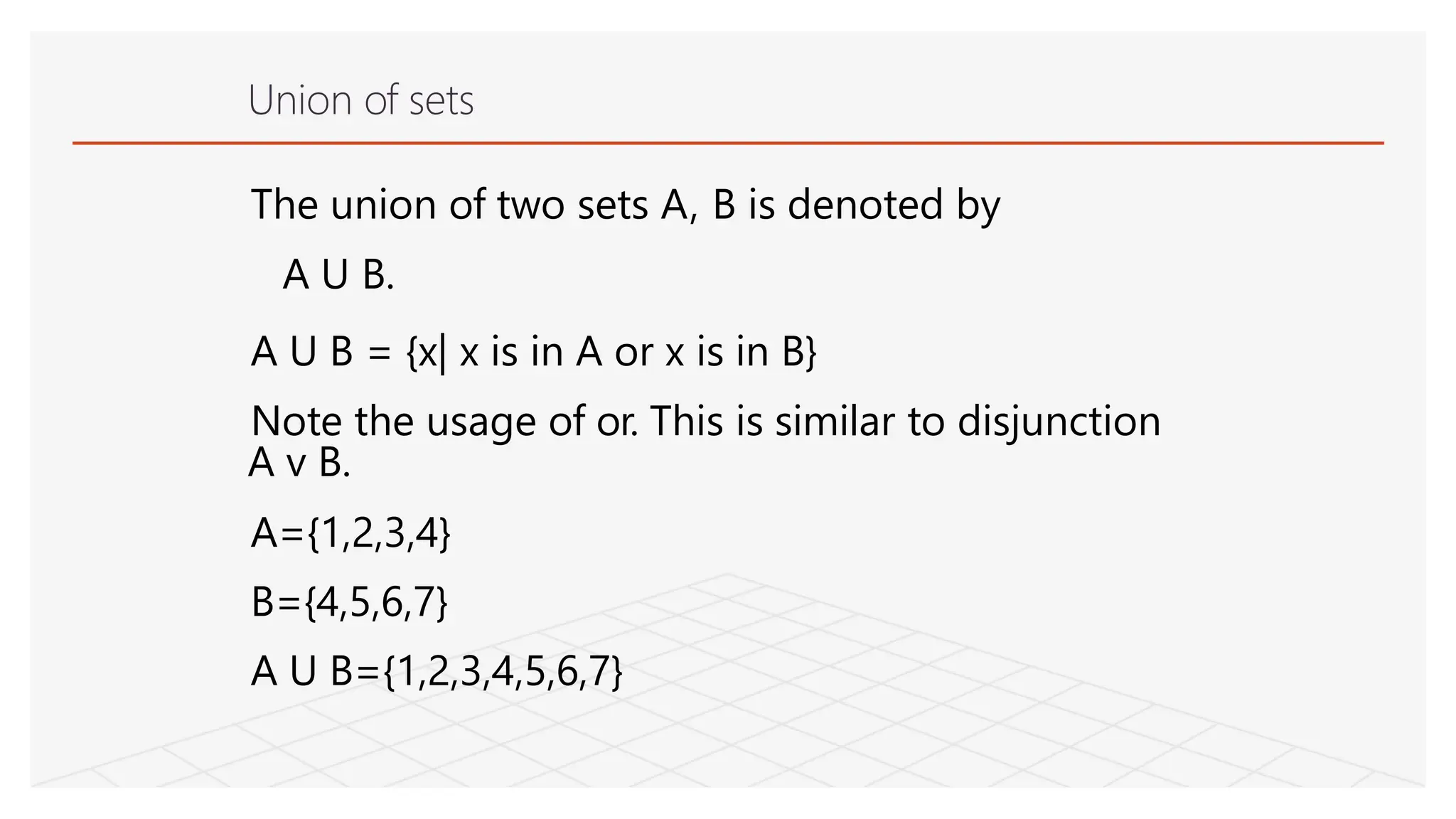 Union of sets
The union of two sets A, B is denoted by
A U B.
A U B = {x| x is in A or x is in B}
Note the usage of or. This is similar to disjunction
A v B.
A={1,2,3,4}
B={4,5,6,7}
A U B={1,2,3,4,5,6,7}
 