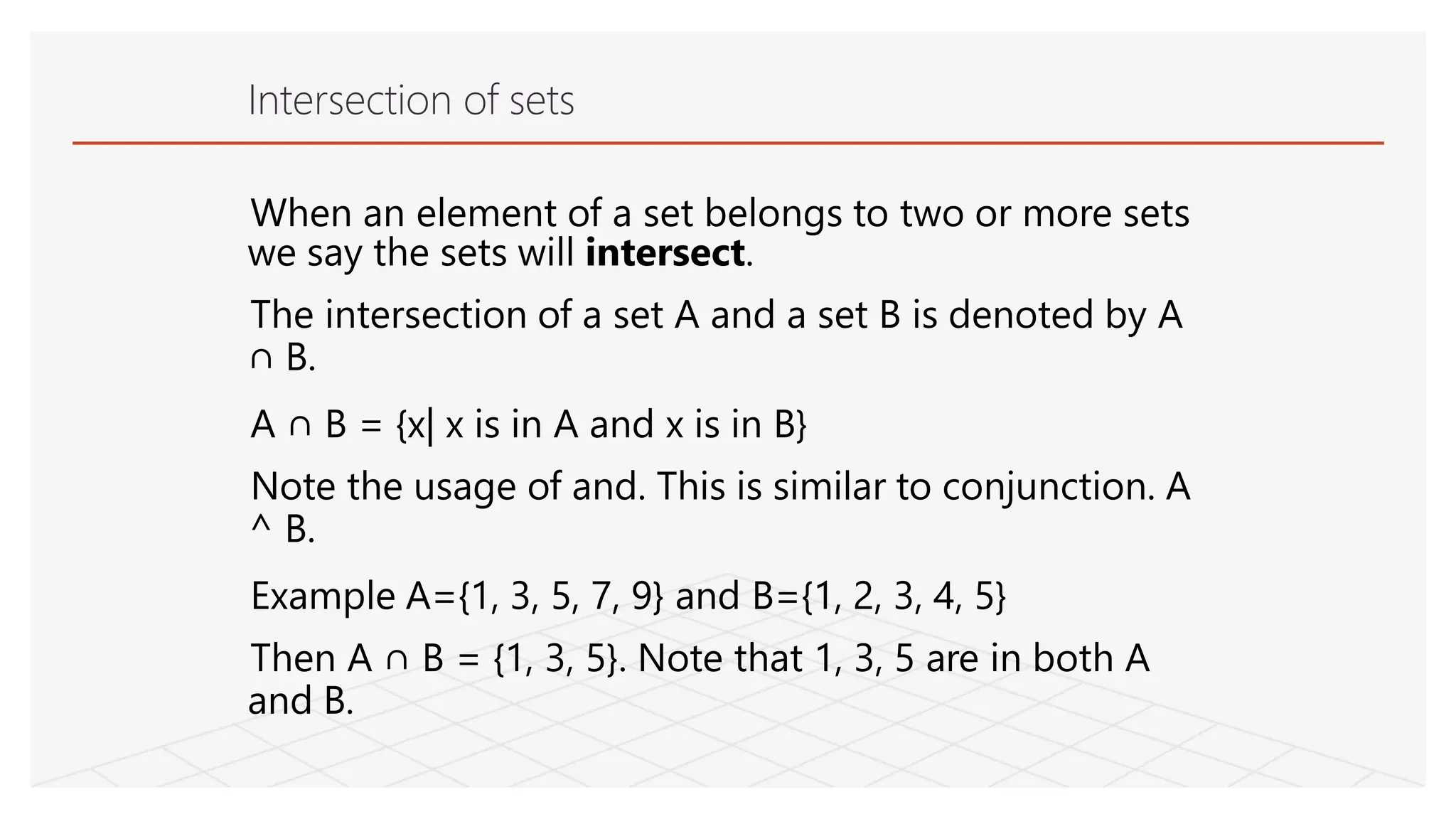 Intersection of sets
When an element of a set belongs to two or more sets
we say the sets will intersect.
The intersection of a set A and a set B is denoted by A
∩ B.
A ∩ B = {x| x is in A and x is in B}
Note the usage of and. This is similar to conjunction. A
^ B.
Example A={1, 3, 5, 7, 9} and B={1, 2, 3, 4, 5}
Then A ∩ B = {1, 3, 5}. Note that 1, 3, 5 are in both A
and B.
 