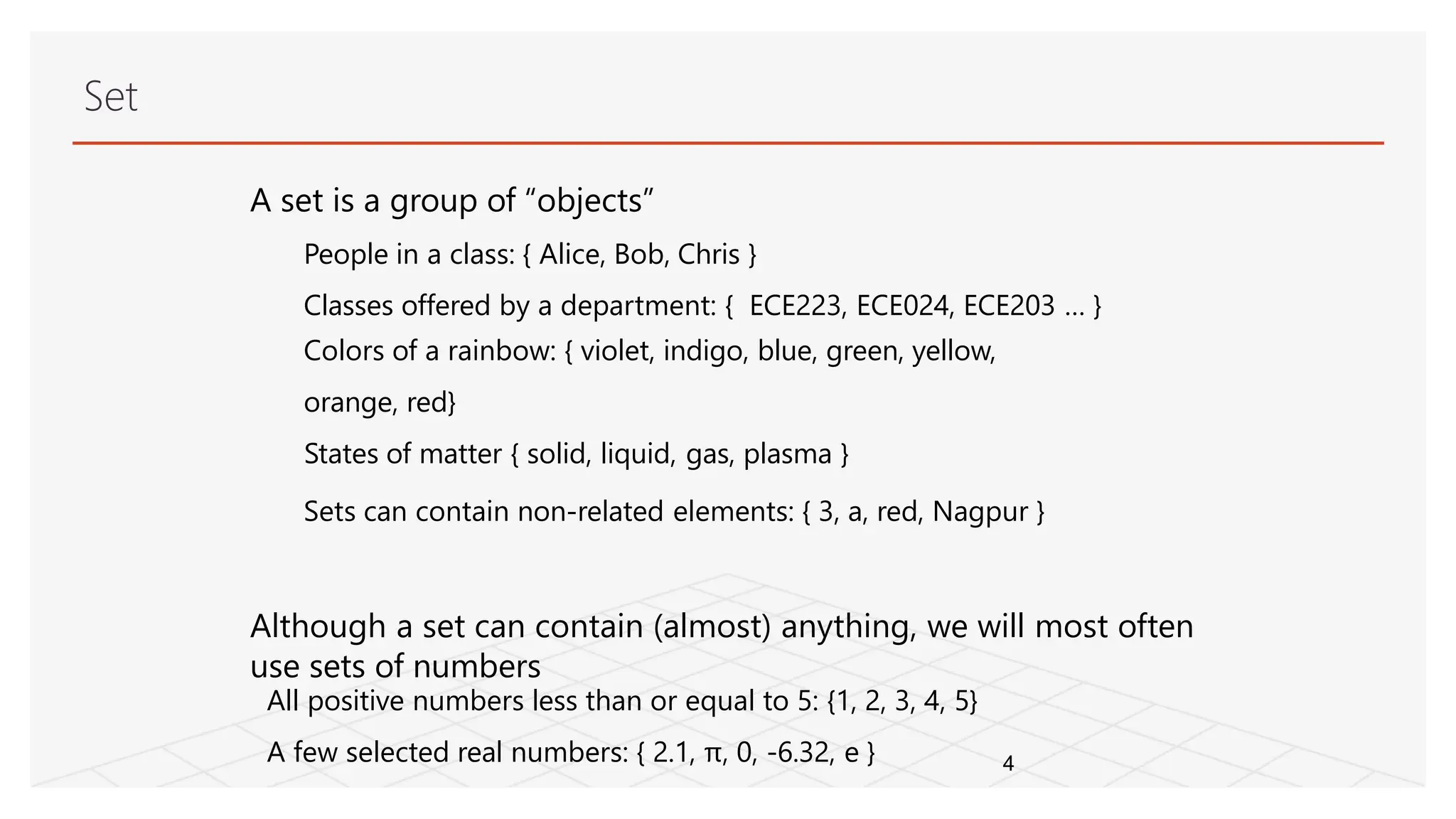 Set
A set is a group of “objects”
People in a class: { Alice, Bob, Chris }
Classes offered by a department: { ECE223, ECE024, ECE203 … }
Colors of a rainbow: { violet, indigo, blue, green, yellow,
orange, red}
States of matter { solid, liquid, gas, plasma }
Sets can contain non-related elements: { 3, a, red, Nagpur }
Although a set can contain (almost) anything, we will most often
use sets of numbers
4
All positive numbers less than or equal to 5: {1, 2, 3, 4, 5}
A few selected real numbers: { 2.1, π, 0, -6.32, e }
 