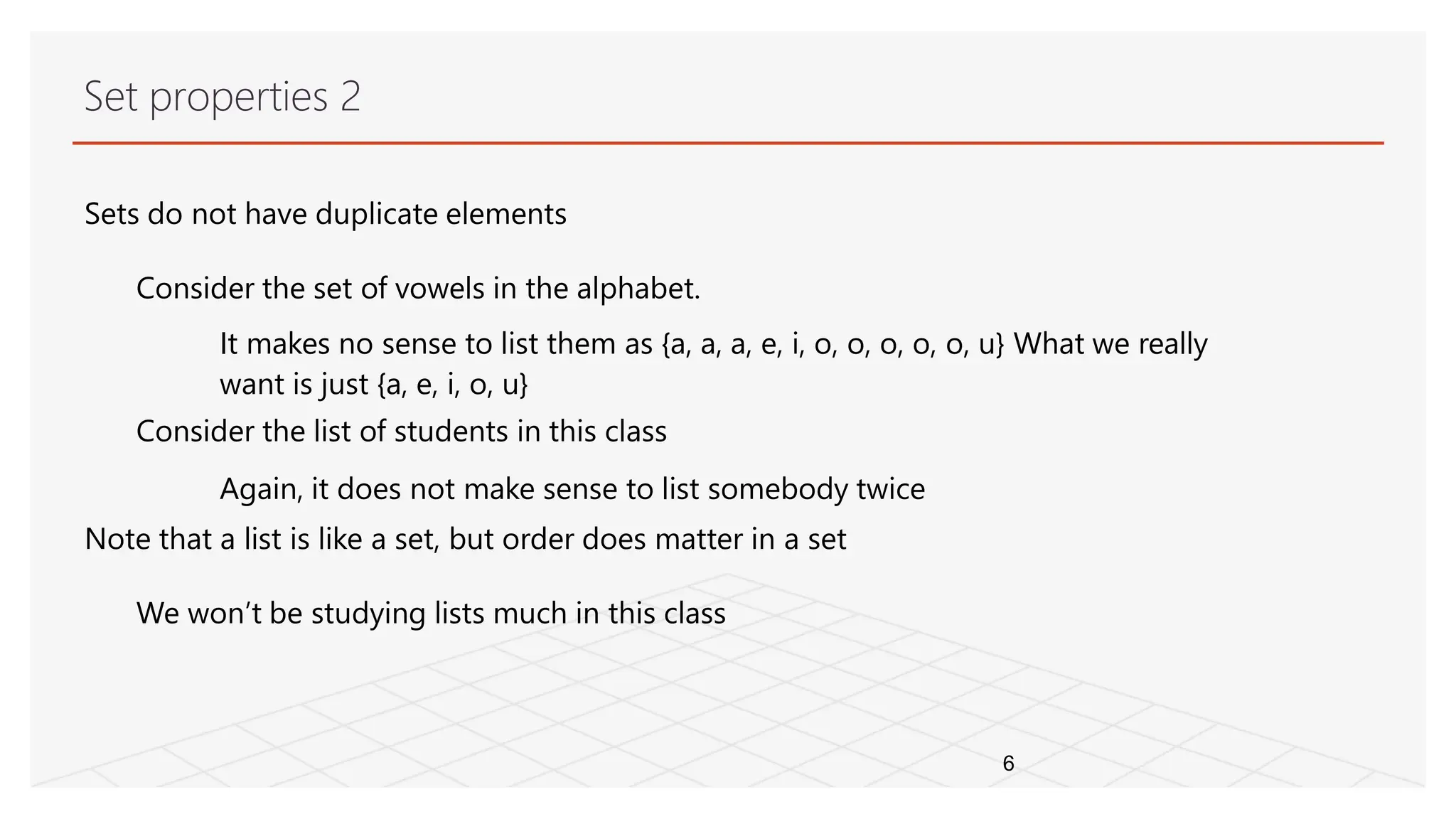 Set properties 2
6
Sets do not have duplicate elements
Consider the set of vowels in the alphabet.
It makes no sense to list them as {a, a, a, e, i, o, o, o, o, o, u} What we really
want is just {a, e, i, o, u}
Consider the list of students in this class
Again, it does not make sense to list somebody twice
Note that a list is like a set, but order does matter in a set
We won’t be studying lists much in this class
 