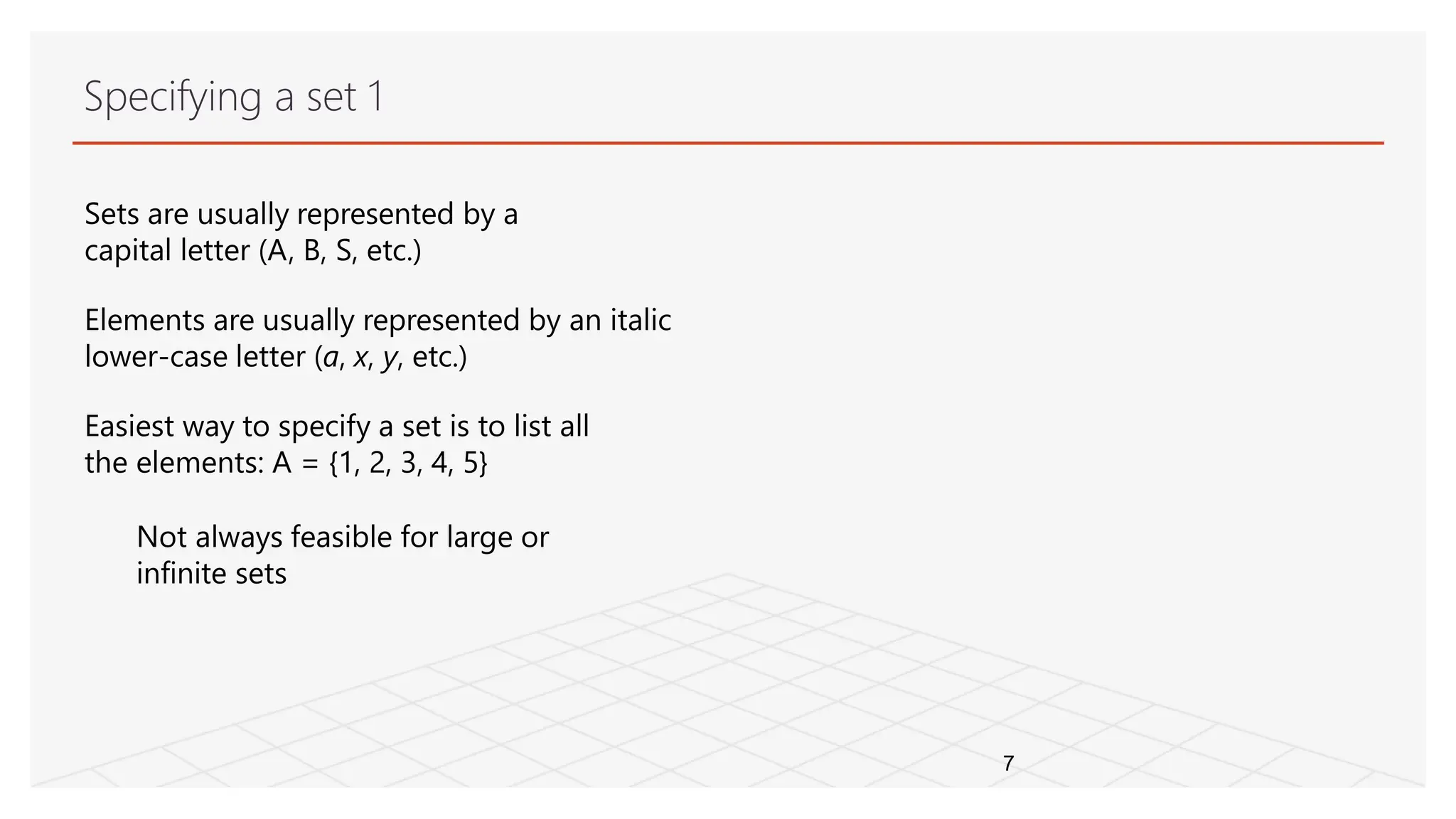 Specifying a set 1
7
Sets are usually represented by a
capital letter (A, B, S, etc.)
Elements are usually represented by an italic
lower-case letter (a, x, y, etc.)
Easiest way to specify a set is to list all
the elements: A = {1, 2, 3, 4, 5}
Not always feasible for large or
infinite sets
 