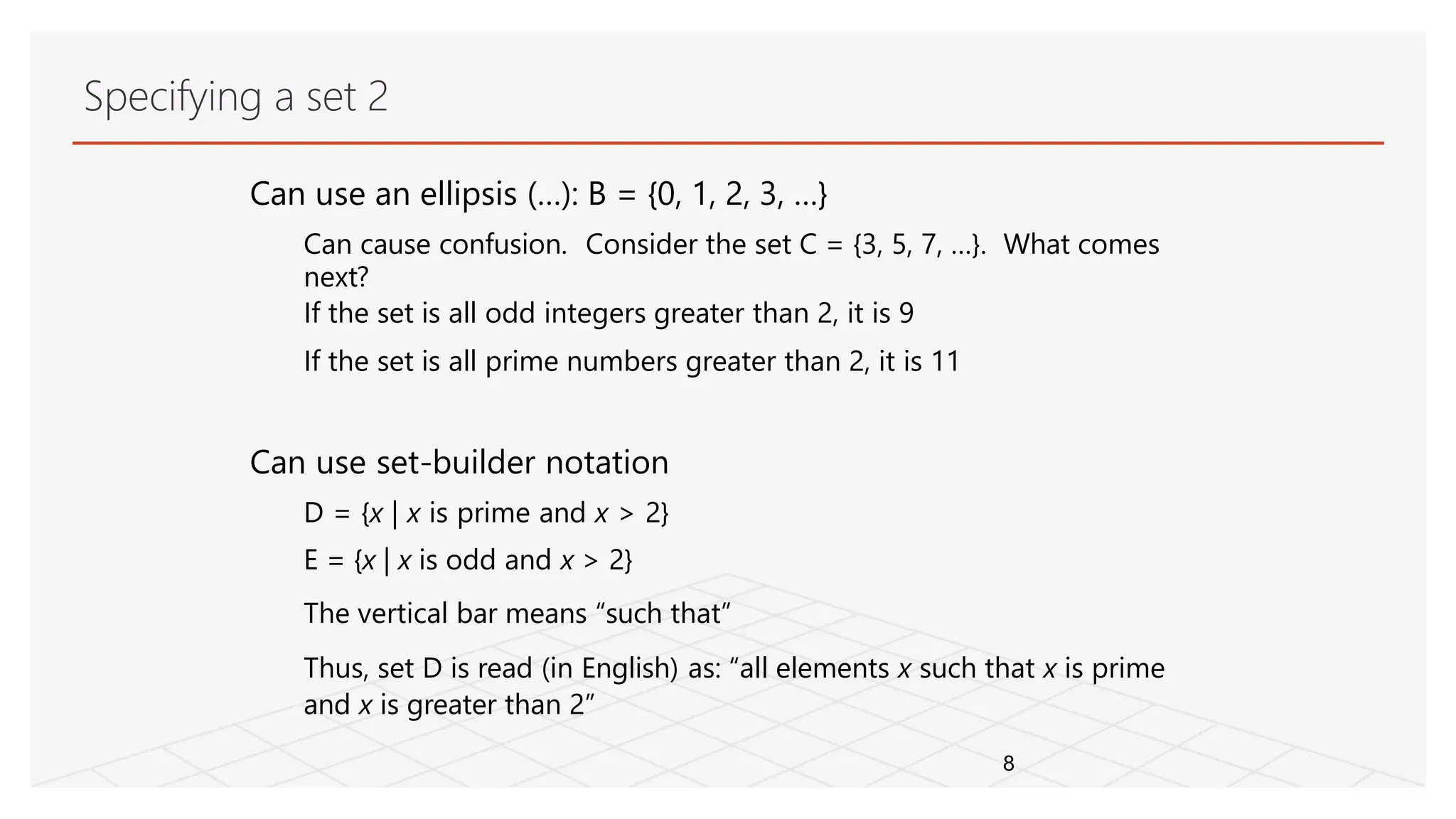 Specifying a set 2
8
Can use an ellipsis (…): B = {0, 1, 2, 3, …}
Can cause confusion. Consider the set C = {3, 5, 7, …}. What comes
next?
If the set is all odd integers greater than 2, it is 9
If the set is all prime numbers greater than 2, it is 11
Can use set-builder notation
D = {x | x is prime and x > 2}
E = {x | x is odd and x > 2}
The vertical bar means “such that”
Thus, set D is read (in English) as: “all elements x such that x is prime
and x is greater than 2”
 