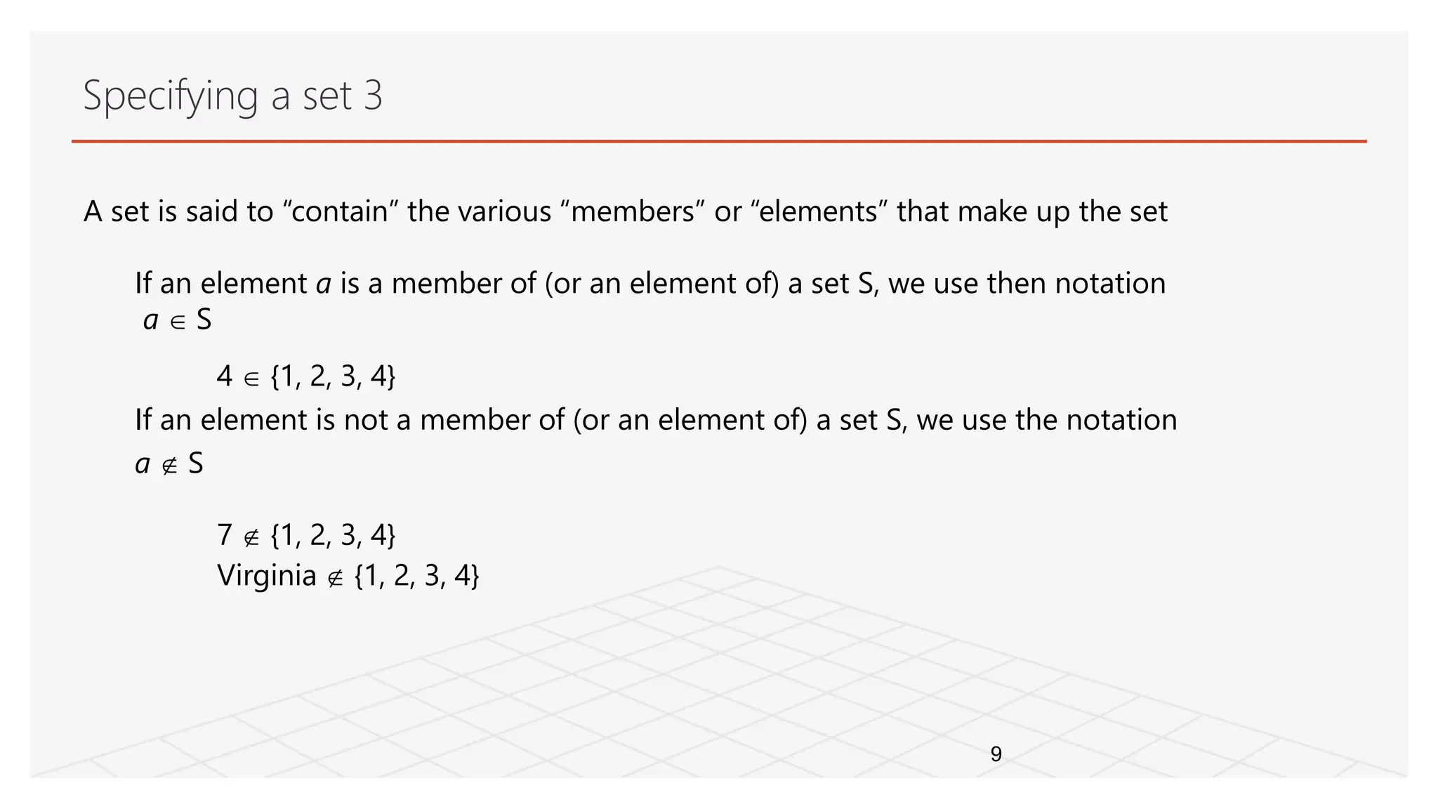 Specifying a set 3
9
A set is said to “contain” the various “members” or “elements” that make up the set
If an element a is a member of (or an element of) a set S, we use then notation
a  S
4  {1, 2, 3, 4}
If an element is not a member of (or an element of) a set S, we use the notation
a  S
7  {1, 2, 3, 4}
Virginia  {1, 2, 3, 4}
 