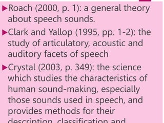 Roach (2000, p. 1): a general theory
about speech sounds.
Clark and Yallop (1995, pp. 1-2): the
study of articulatory, acoustic and
auditory facets of speech
Crystal (2003, p. 349): the science
which studies the characteristics of
human sound-making, especially
those sounds used in speech, and
provides methods for their
 