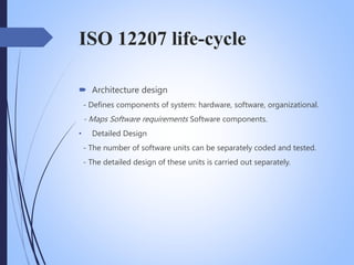 ISO 12207 life-cycle
 Architecture design
- Defines components of system: hardware, software, organizational.
- Maps Software requirements Software components.
• Detailed Design
- The number of software units can be separately coded and tested.
- The detailed design of these units is carried out separately.
 