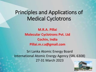 Principles and Applications of
Medical Cyclotrons
M.R.A. Pillai
Molecular Cyclotrons Pvt. Ltd
Cochin, India
Pillai.m.r.a@gmail.com
Sri Lanka Atomic Energy Board
International Atomic Energy Agency (SRL 6308)
27-31 March 2023
 