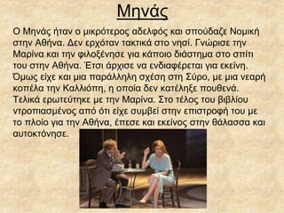 Μηνάς
Ο Μηνάς ήταν ο μικρότερος αδελφός και σπούδαζε Νομική
στην Αθήνα. Δεν ερχόταν τακτικά στο νησί. Γνώρισε την
Μαρίνα και την φιλοξένησε για κάποιο διάστημα στο σπίτι
του στην Αθήνα. Έτσι άρχισε να ενδιαφέρεται για εκείνη.
Όμως είχε και μια παράλληλη σχέση στη Σύρο, με μια νεαρή
κοπέλα την Καλλιόπη, η οποία δεν κατέληξε πουθενά.
Τελικά ερωτεύτηκε με την Μαρίνα. Στο τέλος του βιβλίου
ντροπιασμένος από ότι είχε συμβεί στην επιστροφή του με
το πλοίο για την Αθήνα, έπεσε και εκείνος στην θάλασσα και
αυτοκτόνησε.
 