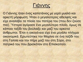 Γιάννης
Ο Γιάννης ήταν ένας καπετάνιος με γερό μυαλό και
αρκετή μόρφωση. Ήταν ο μεγαλύτερος αδελφός και
είχε αναλάβει τα πλοία του πατέρα του (που δεν ζούσε
πια). Ύστερα αγόρασε ένα μεγαλύτερο πλοίο, όμως σε
κάποιο ταξίδι του βούλιαξε και μαζί του αρκετοί
άνθρωποι. Έτσι η οικογένεια είχε ένα μεγάλο πλήγμα
οικονομικά. Ερωτεύτηκε την Μαρίνα σε ένα ταξίδι του
στη Γαλλία και την πήρε μαζί του στη Σύρο, στο
πατρικό του που βρισκόταν στο Επισκοπείο.
 