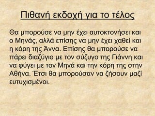 Πιθανή εκδοχή για το τέλος
Θα μπορούσε να μην έχει αυτοκτονήσει και
ο Μηνάς, αλλά επίσης να μην έχει χαθεί και
η κόρη της Άννα. Επίσης θα μπορούσε να
πάρει διαζύγιο με τον σύζυγο της Γιάννη και
να φύγει με τον Μηνά και την κόρη της στην
Αθήνα. Έτσι θα μπορούσαν να ζήσουν μαζί
ευτυχισμένοι.
 