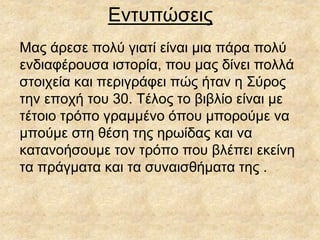 Εντυπώσεις
Μας άρεσε πολύ γιατί είναι μια πάρα πολύ
ενδιαφέρουσα ιστορία, που μας δίνει πολλά
στοιχεία και περιγράφει πώς ήταν η Σύρος
την εποχή του 30. Τέλος το βιβλίο είναι με
τέτοιο τρόπο γραμμένο όπου μπορούμε να
μπούμε στη θέση της ηρωίδας και να
κατανοήσουμε τον τρόπο που βλέπει εκείνη
τα πράγματα και τα συναισθήματα της .
 
