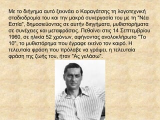 Mε το διήγημα αυτό ξεκινάει ο Kαραγάτσης τη λογοτεχνική
σταδιοδρομία του και την μακρά συνεργασία του με τη "Nέα
Eστία", δημοσιεύοντας σε αυτήν διηγήματα, μυθιστορήματα
σε συνέχειες και μεταφράσεις. Πεθαίνει στις 14 Σεπτεμβρίου
1960, σε ηλικία 52 χρόνων, αφήνοντας ανολοκλήρωτο "Tο
10", το μυθιστόρημα που έγραφε εκείνο τον καιρό. H
τελευταία φράση που πρόλαβε να γράψει, η τελευταία
φράση της ζωής του, ήταν "Aς γελάσω".
 