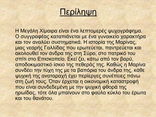 Περίληψη
Η Μεγάλη Χίμαιρα είναι ένα λεπτομερές ψυχογράφημα.
Ο συγγραφέας καταπιάνεται με ένα γυναικείο χαρακτήρα
και τον αναλύει συστηματικά. Η ιστορία της Μαρίνας,
μιας νεαρής Γαλλίδας που ερωτεύεται, παντρεύεται και
ακολουθεί τον άνδρα της στη Σύρο, στο πατρικό του
σπίτι στο Επισκοπείο. Εκεί ζει, κάτω από τον βαρύ,
αποδοκιμαστικό ίσκιο της πεθεράς της. Καθώς η Μαρίνα
συνδέει την τύχη της με τα βαπόρια του άνδρα της, κάθε
ψυχική της αναταραχή έχει περίεργες συνέπειες πάνω
στη ζωή τους. Όταν έρχεται η οικονομική καταστροφή
που είναι συνδεδεμένη με την ψυχική φθορά της
ηρωίδας, τότε όλα μπαίνουν στο φαύλο κύκλο του έρωτα
και του θανάτου.
 