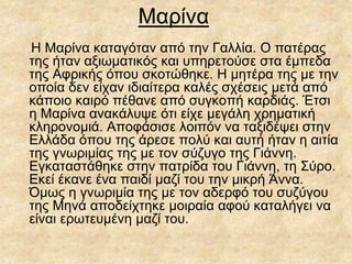 Μαρίνα
Η Μαρίνα καταγόταν από την Γαλλία. Ο πατέρας
της ήταν αξιωματικός και υπηρετούσε στα έμπεδα
της Αφρικής όπου σκοτώθηκε. Η μητέρα της με την
οποία δεν είχαν ιδιαίτερα καλές σχέσεις μετά από
κάποιο καιρό πέθανε από συγκοπή καρδιάς. Έτσι
η Μαρίνα ανακάλυψε ότι είχε μεγάλη χρηματική
κληρονομιά. Αποφάσισε λοιπόν να ταξιδέψει στην
Ελλάδα όπου της άρεσε πολύ και αυτή ήταν η αιτία
της γνωριμίας της με τον σύζυγο της Γιάννη.
Εγκαταστάθηκε στην πατρίδα του Γιάννη, τη Σύρο.
Εκεί έκανε ένα παιδί μαζί του την μικρή Άννα.
Όμως η γνωριμία της με τον αδερφό του συζύγου
της Μηνά αποδείχτηκε μοιραία αφού καταλήγει να
είναι ερωτευμένη μαζί του.
 