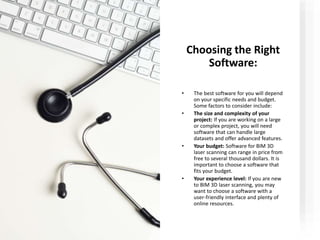 Choosing the Right
Software:
• The best software for you will depend
on your specific needs and budget.
Some factors to consider include:
• The size and complexity of your
project: If you are working on a large
or complex project, you will need
software that can handle large
datasets and offer advanced features.
• Your budget: Software for BIM 3D
laser scanning can range in price from
free to several thousand dollars. It is
important to choose a software that
fits your budget.
• Your experience level: If you are new
to BIM 3D laser scanning, you may
want to choose a software with a
user-friendly interface and plenty of
online resources.
 