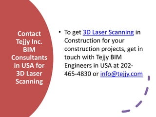 Contact
Tejjy Inc.
BIM
Consultants
in USA for
3D Laser
Scanning
• To get 3D Laser Scanning in
Construction for your
construction projects, get in
touch with Tejjy BIM
Engineers in USA at 202-
465-4830 or info@tejjy.com
 