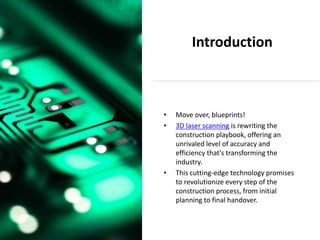Introduction
• Move over, blueprints!
• 3D laser scanning is rewriting the
construction playbook, offering an
unrivaled level of accuracy and
efficiency that's transforming the
industry.
• This cutting-edge technology promises
to revolutionize every step of the
construction process, from initial
planning to final handover.
 