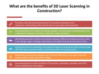 What are the benefits of 3D Laser Scanning in
Construction?
Precisely scanning existing structures for accurate renovations and
extensions, eliminating costly rework due to inaccurate measurements.
Creating detailed 3D models of complex designs, ensuring clear communication and
collaboration between architects, engineers, and contractors.
Identifying potential conflicts and clashes between different building elements early
in the design stage, avoiding costly delays and safety hazards during construction.
Optimizing resource allocation and material usage by creating accurate material take-
offs from laser-scanned models, minimizing waste and saving money.
Monitoring construction progress with real-time data from laser scans, ensuring
projects stay on track and within budget.
Documenting the as-built condition of structures, providing a valuable record for
future maintenance and repairs.
 