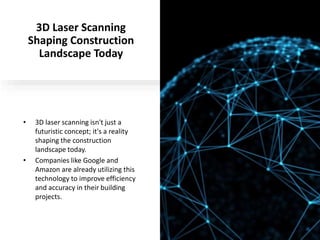 3D Laser Scanning
Shaping Construction
Landscape Today
• 3D laser scanning isn't just a
futuristic concept; it's a reality
shaping the construction
landscape today.
• Companies like Google and
Amazon are already utilizing this
technology to improve efficiency
and accuracy in their building
projects.
 