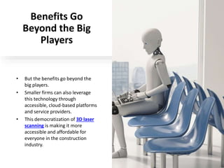 Benefits Go
Beyond the Big
Players
• But the benefits go beyond the
big players.
• Smaller firms can also leverage
this technology through
accessible, cloud-based platforms
and service providers.
• This democratization of 3D laser
scanning is making it more
accessible and affordable for
everyone in the construction
industry.
 