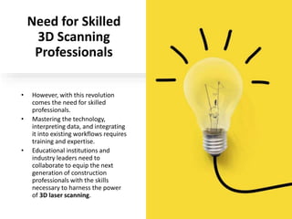 Need for Skilled
3D Scanning
Professionals
• However, with this revolution
comes the need for skilled
professionals.
• Mastering the technology,
interpreting data, and integrating
it into existing workflows requires
training and expertise.
• Educational institutions and
industry leaders need to
collaborate to equip the next
generation of construction
professionals with the skills
necessary to harness the power
of 3D laser scanning.
 